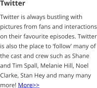 Twitter Twitter is always bustling with pictures from fans and interactions on their favourite episodes. Twitter is also the place to ‘follow’ many of the cast and crew such as Shane and Tim Spall, Melanie Hill, Noel Clarke, Stan Hey and many many more! More>>